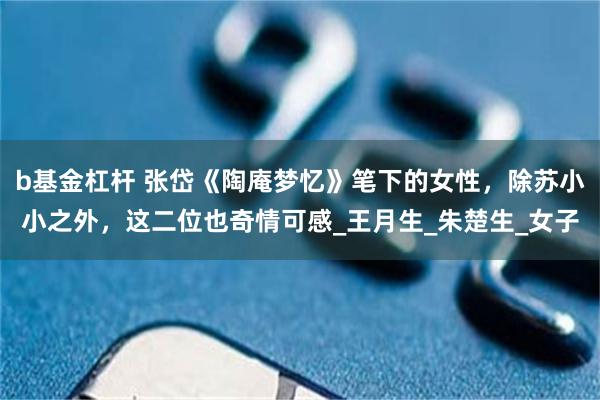 b基金杠杆 张岱《陶庵梦忆》笔下的女性，除苏小小之外，这二位也奇情可感_王月生_朱楚生_女子