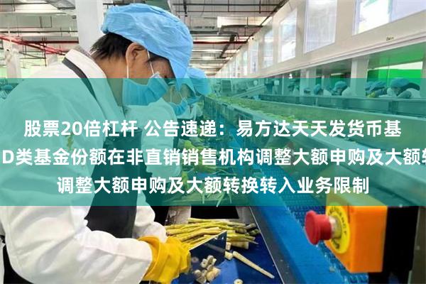 股票20倍杠杆 公告速递：易方达天天发货币基金A类基金份额和D类基金份额在非直销销售机构调整大额申购及大额转换转入业务限制