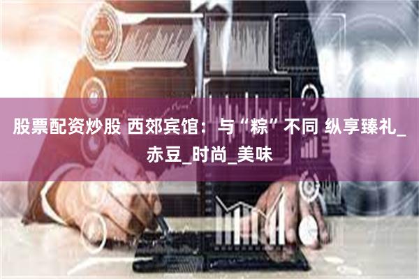 股票配资炒股 西郊宾馆：与“粽”不同 纵享臻礼_赤豆_时尚_美味