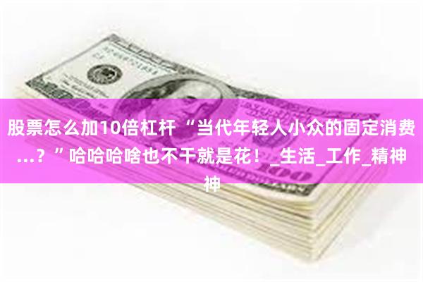 股票怎么加10倍杠杆 “当代年轻人小众的固定消费...？”哈哈哈啥也不干就是花！_生活_工作_精神