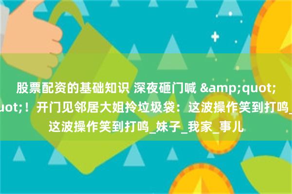 股票配资的基础知识 深夜砸门喊 &quot;绿了你&quot;！开门见邻居大姐拎垃圾袋：这波操作笑到打鸣_妹子_我家_事儿