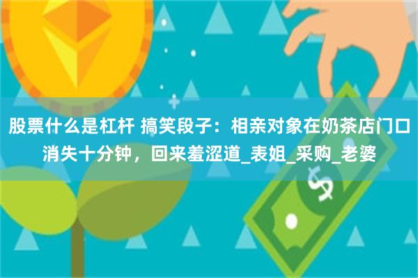 股票什么是杠杆 搞笑段子：相亲对象在奶茶店门口消失十分钟，回来羞涩道_表姐_采购_老婆