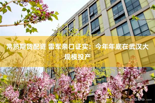 常熟期货配资 雷军亲口证实：今年年底在武汉大规模投产