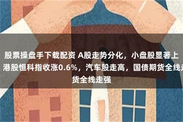 股票操盘手下载配资 A股走势分化，小盘股显著上涨，港股恒科指收涨0.6%，汽车股走高，国债期货全线走强