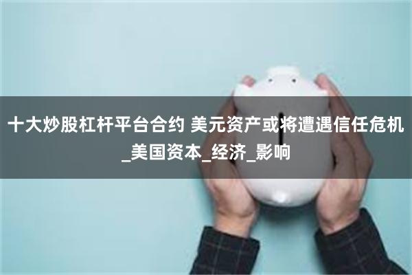 十大炒股杠杆平台合约 美元资产或将遭遇信任危机_美国资本_经济_影响
