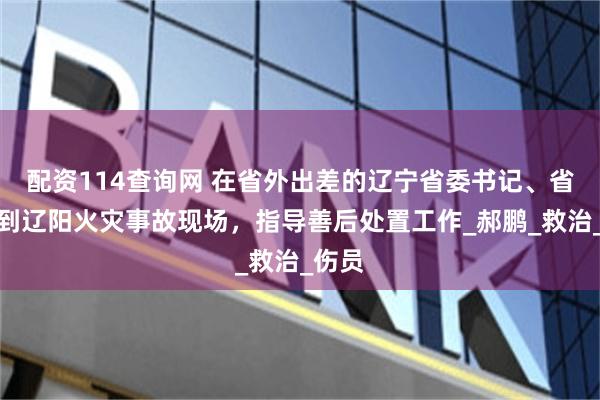 配资114查询网 在省外出差的辽宁省委书记、省长赶到辽阳火灾事故现场，指导善后处置工作_郝鹏_救治_伤员