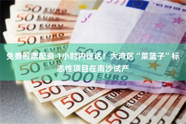 免费股票配资 1小时内送达！大湾区“菜篮子”标志性项目在南沙试产