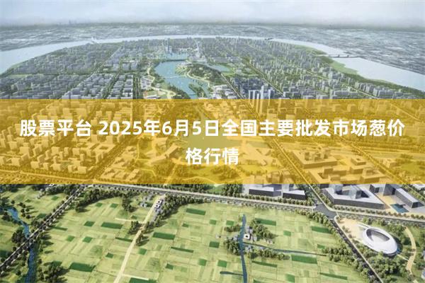 股票平台 2025年6月5日全国主要批发市场葱价格行情