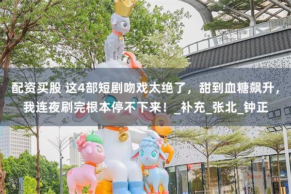 配资买股 这4部短剧吻戏太绝了，甜到血糖飙升，我连夜刷完根本停不下来！_补充_张北_钟正