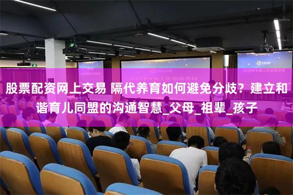 股票配资网上交易 隔代养育如何避免分歧？建立和谐育儿同盟的沟通智慧_父母_祖辈_孩子
