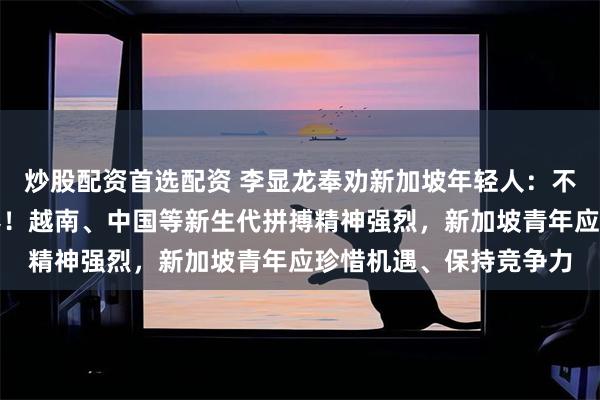 炒股配资首选配资 李显龙奉劝新加坡年轻人：不要躺平，不要浪费青春！越南、中国等新生代拼搏精神强烈，新加坡青年应珍惜机遇、保持竞争力