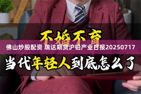 佛山炒股配资 瑞达期货沪铅产业日报20250717