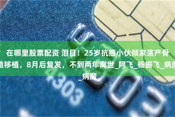 在哪里股票配资 泪目！25岁抗癌小伙倾家荡产骨髓移植，8月后复发，不到两年离世_阿飞_杨振飞_病魔
