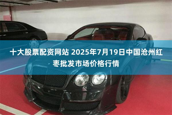 十大股票配资网站 2025年7月19日中国沧州红枣批发市场价格行情