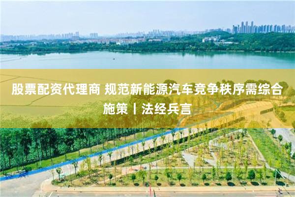 股票配资代理商 规范新能源汽车竞争秩序需综合施策丨法经兵言
