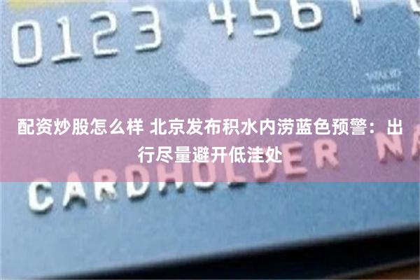 配资炒股怎么样 北京发布积水内涝蓝色预警：出行尽量避开低洼处