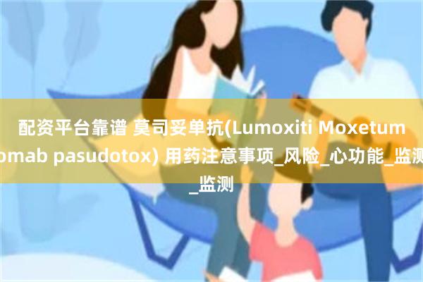 配资平台靠谱 莫司妥单抗(Lumoxiti Moxetumomab pasudotox) 用药注意事项_风险_心功能_监测