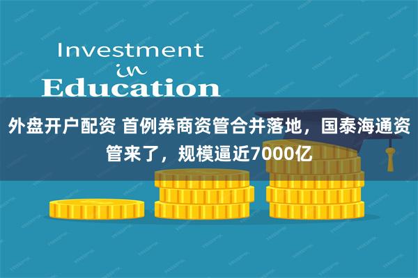 外盘开户配资 首例券商资管合并落地，国泰海通资管来了，规模逼近7000亿