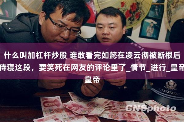 什么叫加杠杆炒股 谁敢看完如懿在凌云彻被断根后侍寝这段，要笑死在网友的评论里了_情节_进行_皇帝