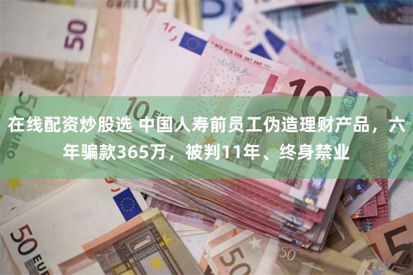 在线配资炒股选 中国人寿前员工伪造理财产品，六年骗款365万，被判11年、终身禁业