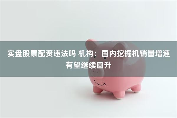 实盘股票配资违法吗 机构：国内挖掘机销量增速有望继续回升