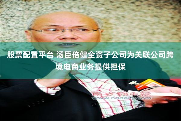 股票配置平台 汤臣倍健全资子公司为关联公司跨境电商业务提供担保