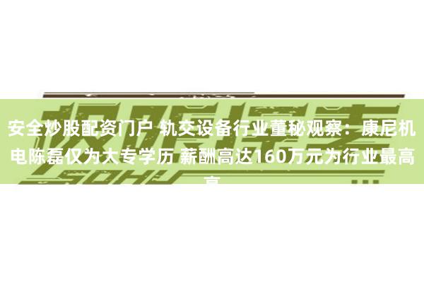 安全炒股配资门户 轨交设备行业董秘观察：康尼机电陈磊仅为大专学历 薪酬高达160万元为行业最高