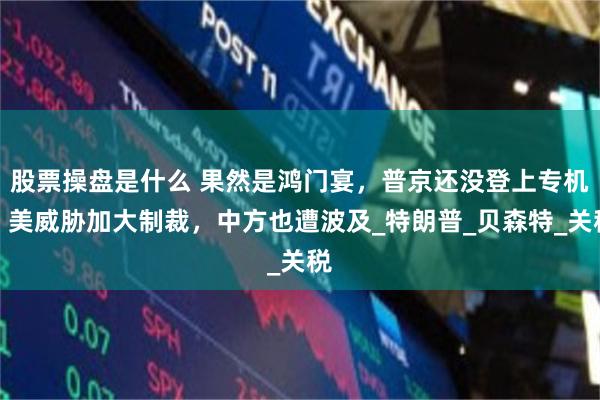 股票操盘是什么 果然是鸿门宴，普京还没登上专机，美威胁加大制裁，中方也遭波及_特朗普_贝森特_关税