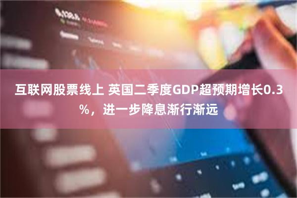 互联网股票线上 英国二季度GDP超预期增长0.3%，进一步降息渐行渐远