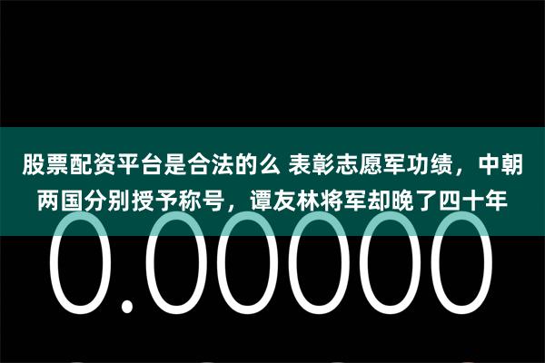 股票配资平台是合法的么 表彰志愿军功绩，中朝两国分别授予称号，谭友林将军却晚了四十年