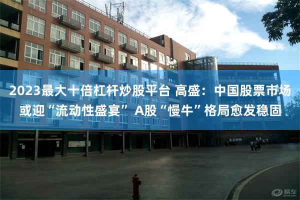 2023最大十倍杠杆炒股平台 高盛：中国股票市场或迎“流动性盛宴” A股“慢牛”格局愈发稳固