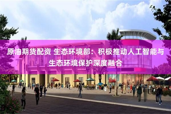 原油期货配资 生态环境部：积极推动人工智能与生态环境保护深度融合