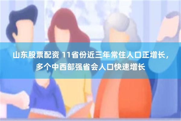 山东股票配资 11省份近三年常住人口正增长,多个中西部强省会人口快速增长