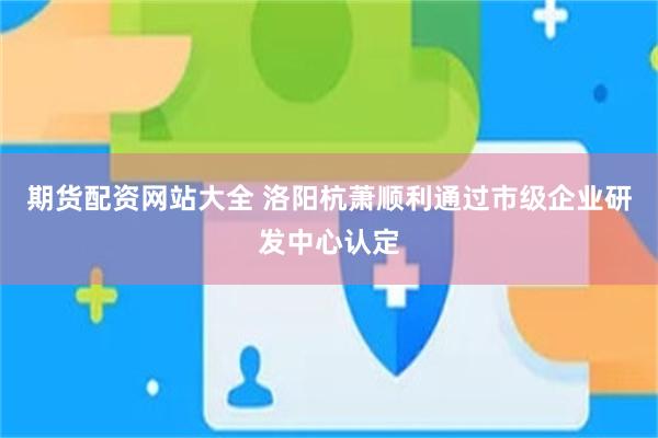 期货配资网站大全 洛阳杭萧顺利通过市级企业研发中心认定